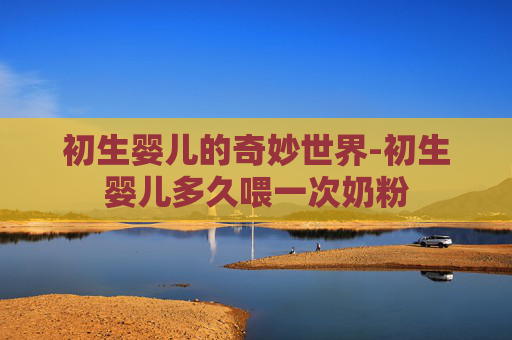 初生婴儿的奇妙世界-初生婴儿多久喂一次奶粉