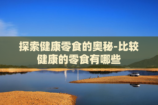 探索健康零食的奥秘-比较健康的零食有哪些