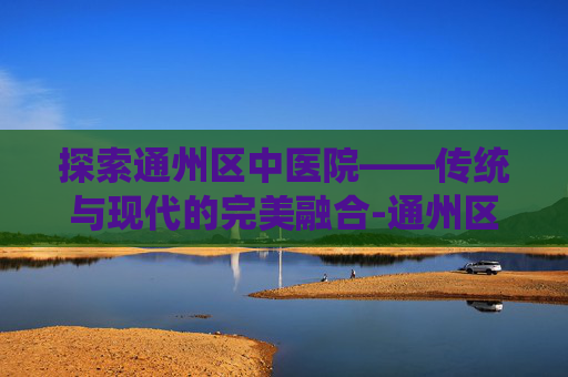 探索通州区中医院——传统与现代的完美融合-通州区中医院属于几级医院