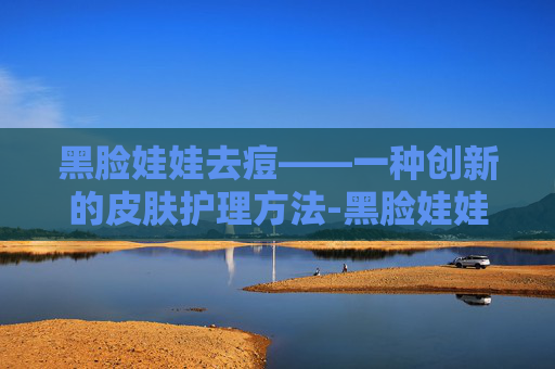 黑脸娃娃去痘——一种创新的皮肤护理方法-黑脸娃娃去痘印效果明显吗