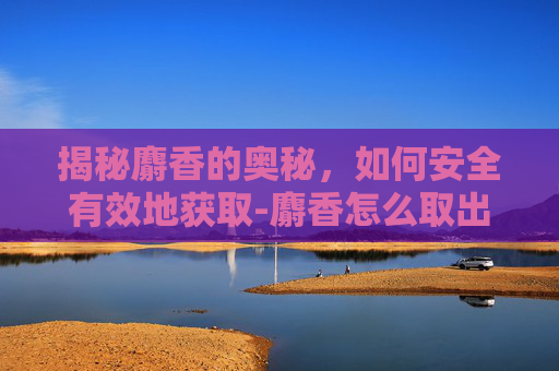 揭秘麝香的奥秘，如何安全有效地获取-麝香怎么取出来的视频