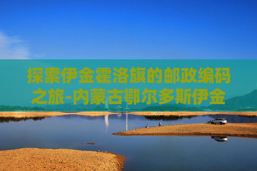 探索伊金霍洛旗的邮政编码之旅-内蒙古鄂尔多斯伊金霍洛旗邮编