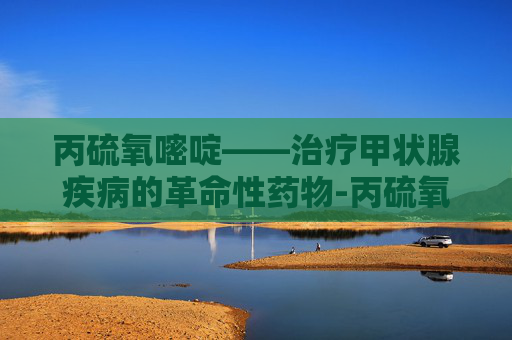 丙硫氧嘧啶——治疗甲状腺疾病的革命性药物-丙硫氧嘧啶和甲巯咪唑的区别