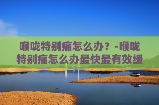 喉咙特别痛怎么办？-喉咙特别痛怎么办最快最有效缓解