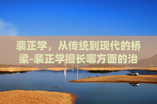 裴正学，从传统到现代的桥梁-裴正学擅长哪方面的治疗