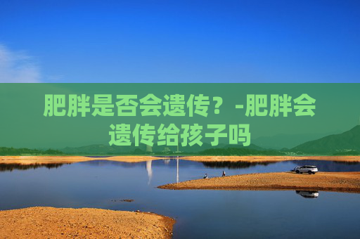 肥胖是否会遗传？-肥胖会遗传给孩子吗
