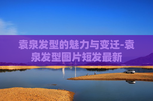 袁泉发型的魅力与变迁-袁泉发型图片短发最新