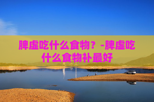 脾虚吃什么食物？-脾虚吃什么食物补最好