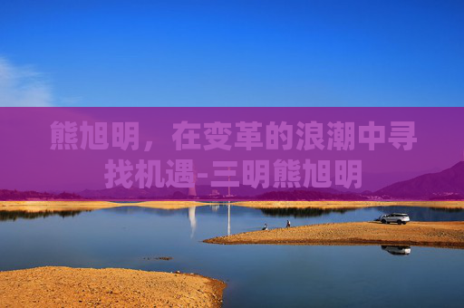 熊旭明，在变革的浪潮中寻找机遇-三明熊旭明