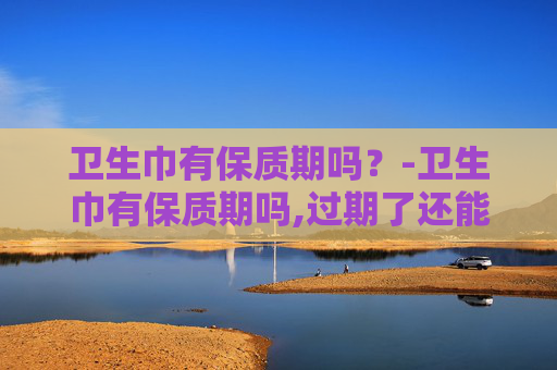 卫生巾有保质期吗？-卫生巾有保质期吗,过期了还能用吗