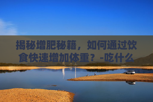 揭秘增肥秘籍，如何通过饮食快速增加体重？-吃什么增肥最快的方法
