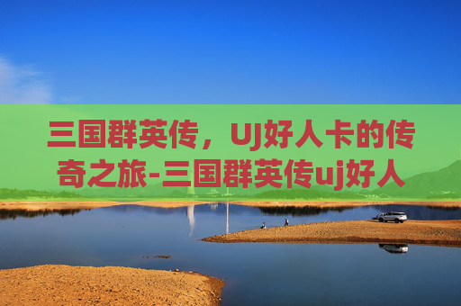 三国群英传，UJ好人卡的传奇之旅-三国群英传uj好人卡怎么获得