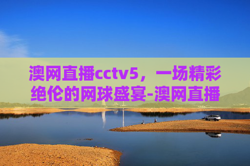 澳网直播cctv5，一场精彩绝伦的网球盛宴-澳网直播cctv