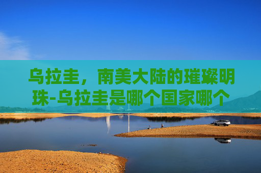 乌拉圭，南美大陆的璀璨明珠-乌拉圭是哪个国家哪个洲的