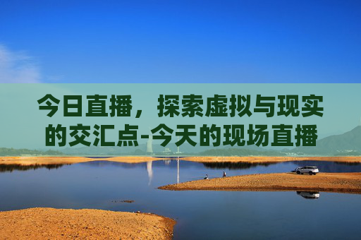 今日直播，探索虚拟与现实的交汇点-今天的现场直播兰溪龙舟赛