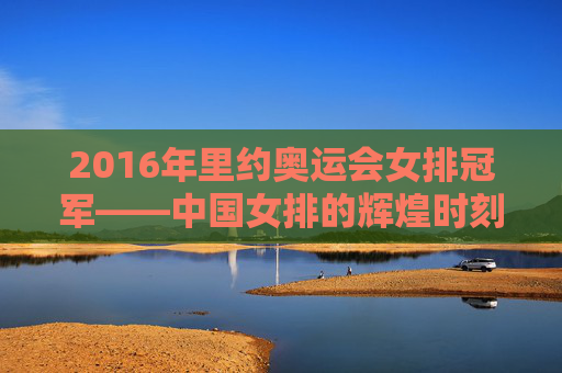 2016年里约奥运会女排冠军——中国女排的辉煌时刻-2016年里约奥运会女排冠军争夺赛播放汉语解说