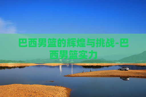 巴西男篮的辉煌与挑战-巴西男篮实力