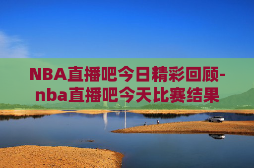 NBA直播吧今日精彩回顾-nba直播吧今天比赛结果
