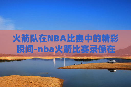 火箭队在NBA比赛中的精彩瞬间-nba火箭比赛录像在哪看