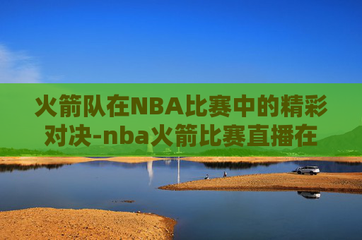火箭队在NBA比赛中的精彩对决-nba火箭比赛直播在线观看