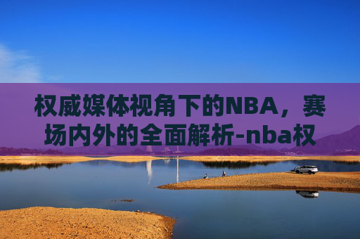 权威媒体视角下的NBA，赛场内外的全面解析-nba权威媒体有哪些