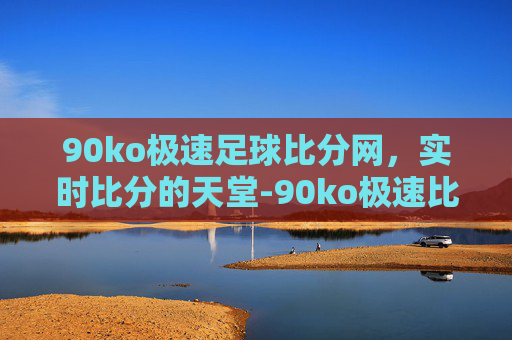 90ko极速足球比分网，实时比分的天堂-90ko极速比分网怎么打不开