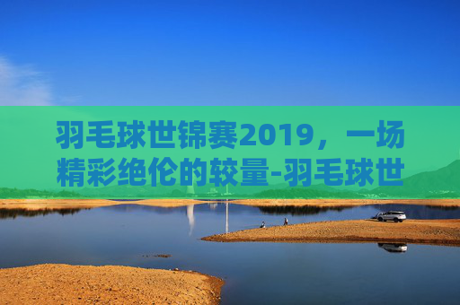 羽毛球世锦赛2019，一场精彩绝伦的较量-羽毛球世锦赛2019赛程