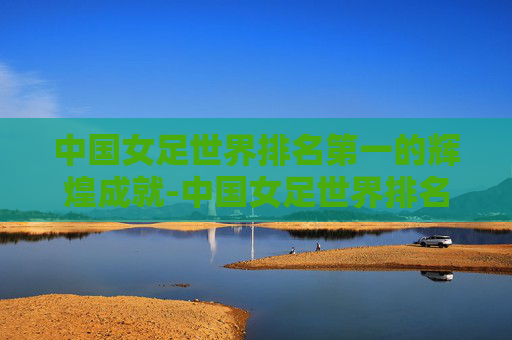 中国女足世界排名第一的辉煌成就-中国女足世界排名第一是谁