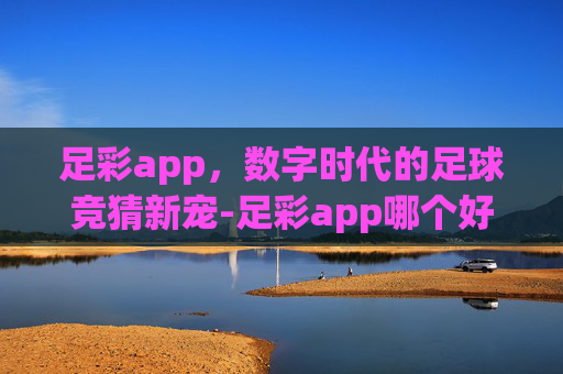 足彩app，数字时代的足球竞猜新宠-足彩app哪个好/哪个是正规的贴吧