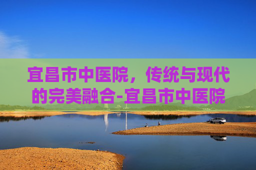 宜昌市中医院，传统与现代的完美融合-宜昌市中医院电话