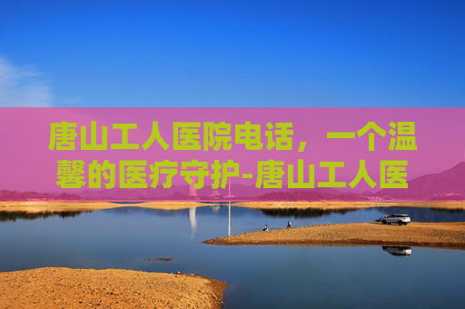 唐山工人医院电话，一个温馨的医疗守护-唐山工人医院电话咨询24小时人工