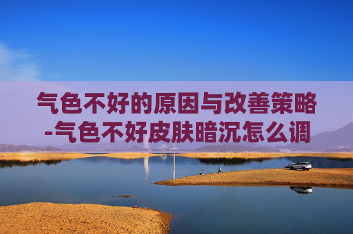气色不好的原因与改善策略-气色不好皮肤暗沉怎么调理