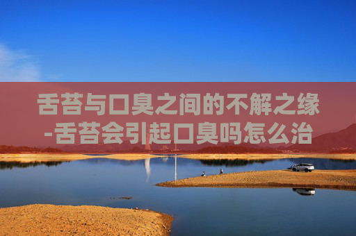 舌苔与口臭之间的不解之缘-舌苔会引起口臭吗怎么治疗