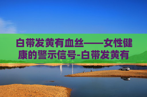 白带发黄有血丝——女性健康的警示信号-白带发黄有血丝是怎么回事