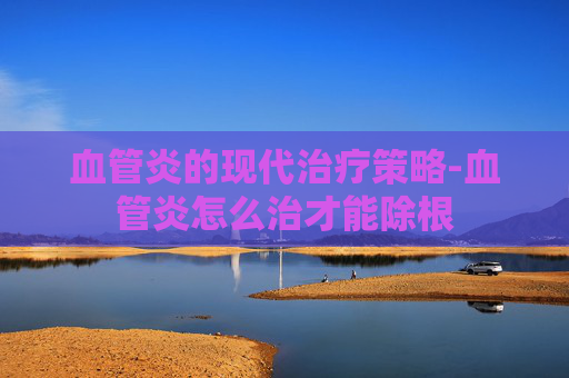 血管炎的现代治疗策略-血管炎怎么治才能除根