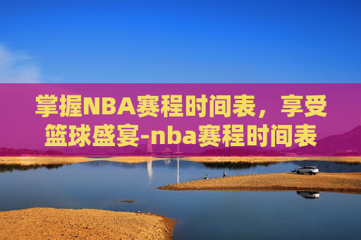 掌握NBA赛程时间表，享受篮球盛宴-nba赛程时间表常规赛几点开始