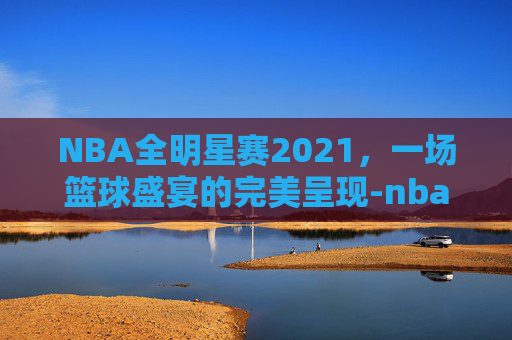 NBA全明星赛2021，一场篮球盛宴的完美呈现-nba全明星赛完整视频