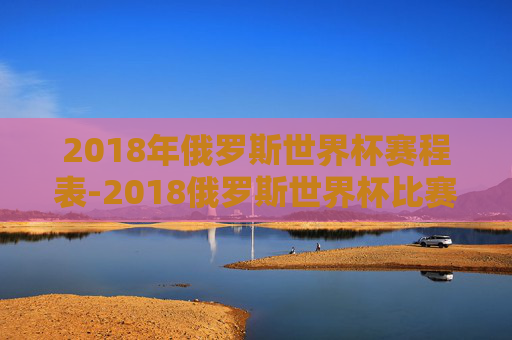 2018年俄罗斯世界杯赛程表-2018俄罗斯世界杯比赛时间
