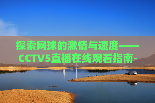 探索网球的激情与速度——CCTV5直播在线观看指南-cctv5网球直播在线观看免费