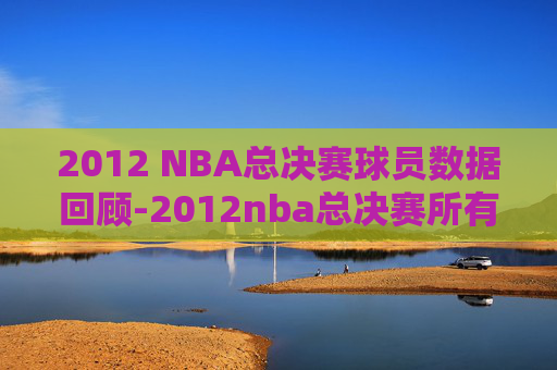 2012 NBA总决赛球员数据回顾-2012nba总决赛所有人数据