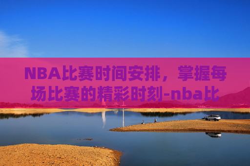 NBA比赛时间安排，掌握每场比赛的精彩时刻-nba比赛时间有多长