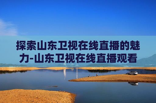 探索山东卫视在线直播的魅力-山东卫视在线直播观看正在直播的节目