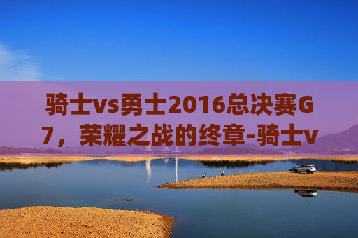 骑士vs勇士2016总决赛G7，荣耀之战的终章-骑士vs勇士2016总决赛g7集锦