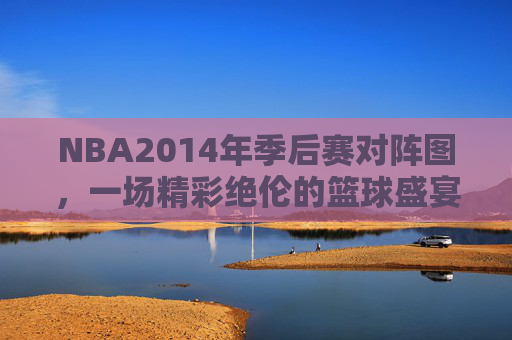 NBA2014年季后赛对阵图，一场精彩绝伦的篮球盛宴-2014年nba季后赛录像回放
