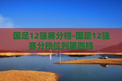 国足12强赛分档-国足12强赛分档位列第四档
