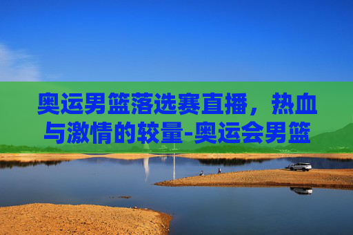 奥运男篮落选赛直播，热血与激情的较量-奥运会男篮落选赛直播视频