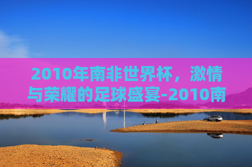2010年南非世界杯，激情与荣耀的足球盛宴-2010南非世界杯积分榜