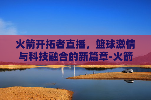 火箭开拓者直播，篮球激情与科技融合的新篇章-火箭开拓者直播视频