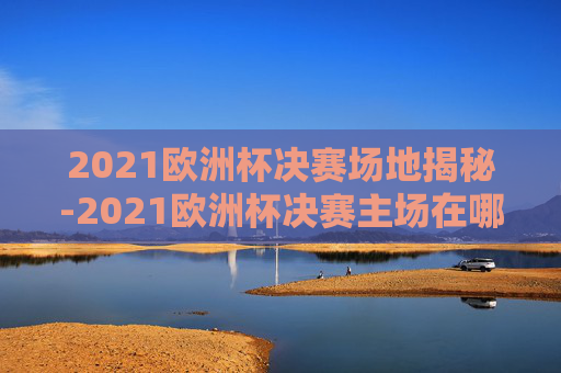 2021欧洲杯决赛场地揭秘-2021欧洲杯决赛主场在哪里