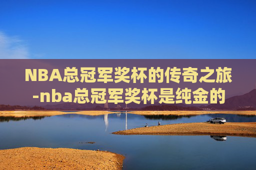 NBA总冠军奖杯的传奇之旅-nba总冠军奖杯是纯金的吗